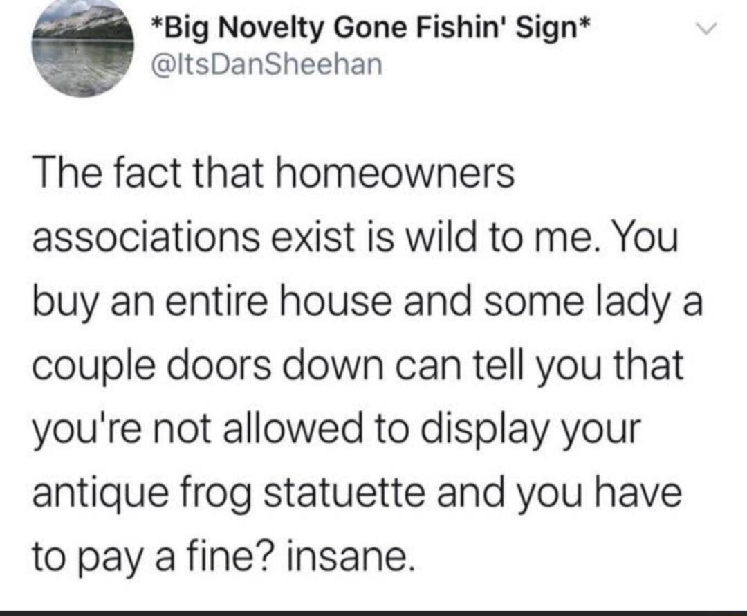 Big Novelty Gone Fishin Sign ItsDanSheehan The fact that homeowners associations exist is wild to me You buy an entire house and some lady a couple doors down can tell you that youre not allowed to display your antique frog statuette and you have to pay a fine insane
