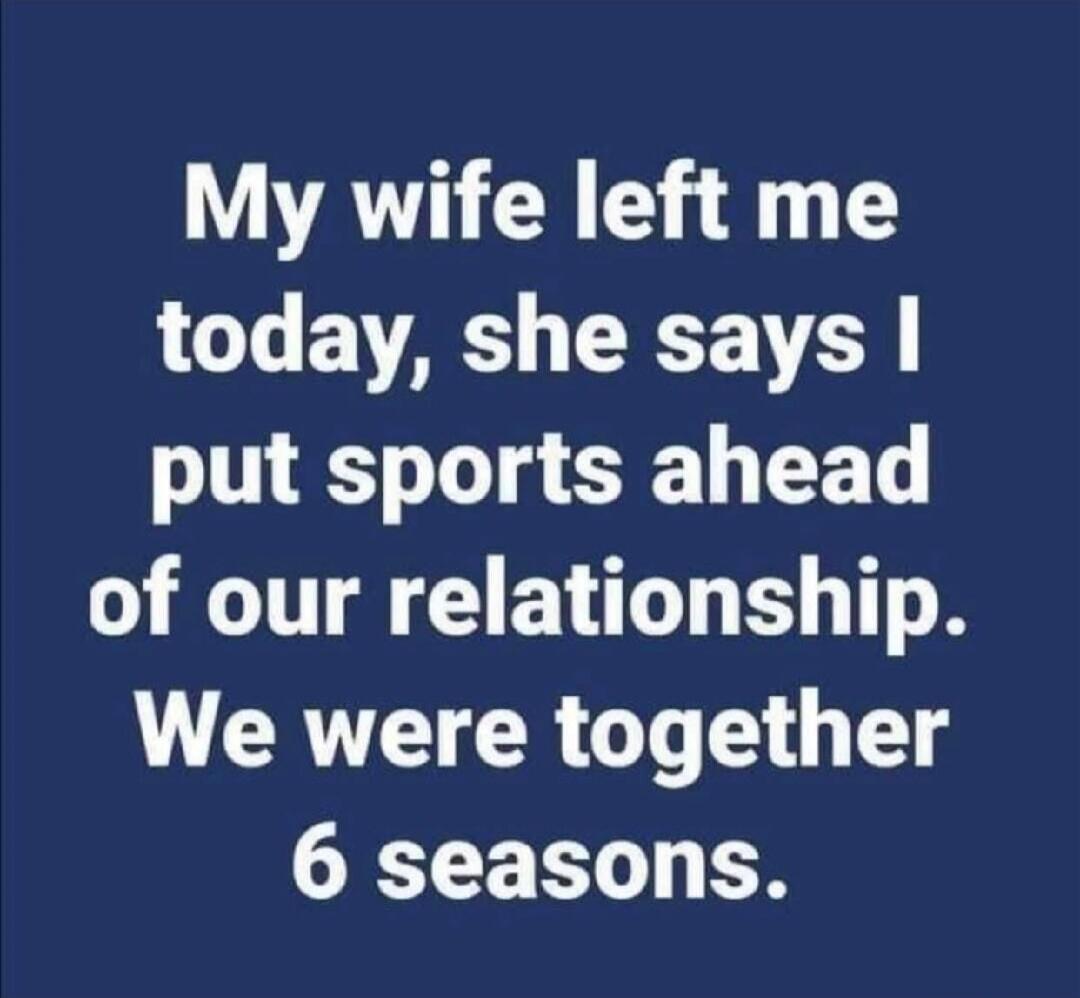 My wife left me today, she says I put sports ahead of our relationship. We were together 6 seasons.