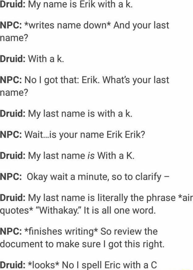 Druid My name is Erik with a k NPC writes name down And your last name Druid With a k NPC No got that Erik Whats your last name Druid My last name is with a k NPC Waitis your name Erik Erik Druid My last name is With a K NPC Okay wait a minute so to clarify Druid My last name is literally the phrase air quotes Withakay It is all one word NPC finishes writing So review the document to make sure got