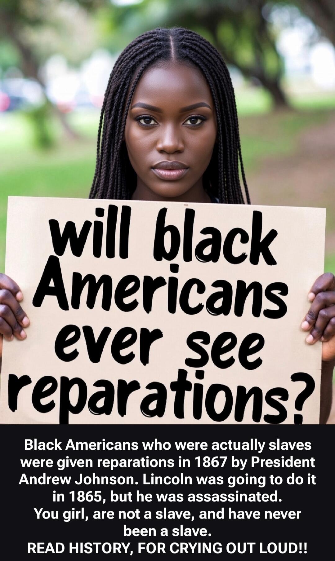 will black Americans ever see reparations? Black Americans who were actually slaves were given reparations in 1867 by President Andrew Johnson. Lincoln was going to do it in 1865, but he was assassinated. You girl, are not a slave, and have never been a slave. READ HISTORY, FOR CRYING OUT LOUD!!