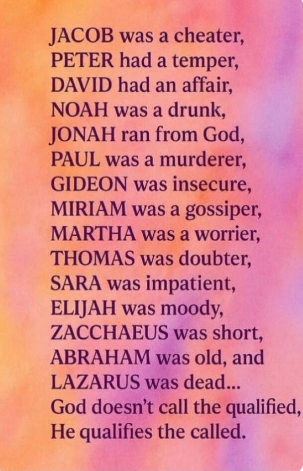 JACOB was a cheater,
PETER had a temper,
DAVID had an affair,
NOAH was a drunk,
JONAH ran from God,
PAUL was a murderer,
GIDEON was insecure,
MIRIAM was a gossiper,
MARTHA was a worrier,
THOMAS was doubter,
SARA was impatient,
ELIJAH was moody,
ZACCHAEUS was short,
ABRAHAM was old, and LAZARUS was dead...
God doesn’t call the qualified,
He qualifie