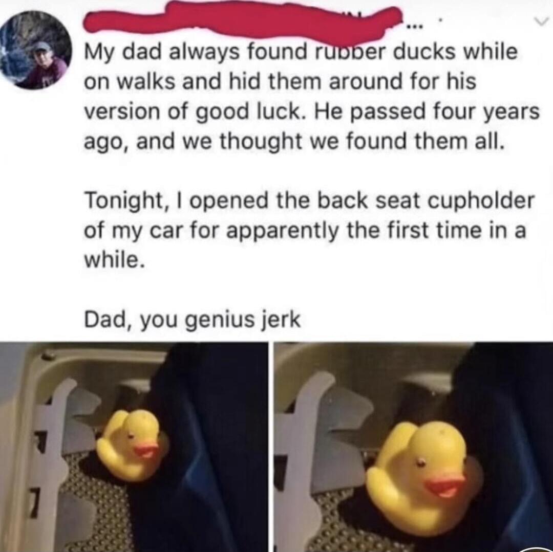 My dad always found mbbeJr ducks while on walks and hid them around for his version of good luck He passed four years ago and we thought we found them all Tonight opened the back seat cupholder of my car for apparently the first time in a while Dad you genius jerk