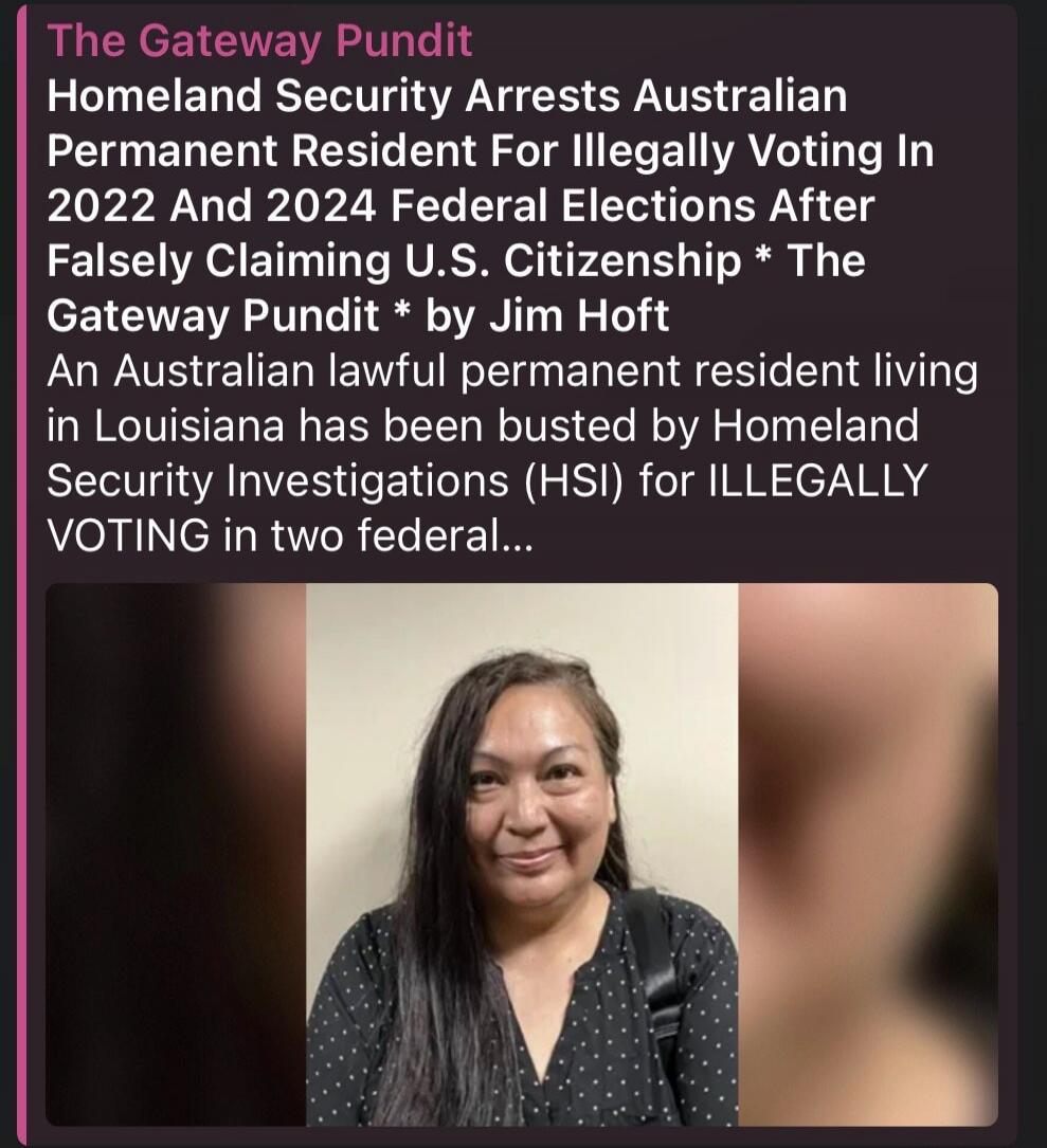 The Gateway Pundit Homeland Security Arrests Australian Permanent Resident For Illegally Voting In 2022 And 2024 Federal Elections After Falsely Claiming U.S. Citizenship. An Australian lawful permanent resident living in Louisiana has been busted by Homeland Security Investigations (HSI) for ILLEGALLY VOTING in two federal elections.