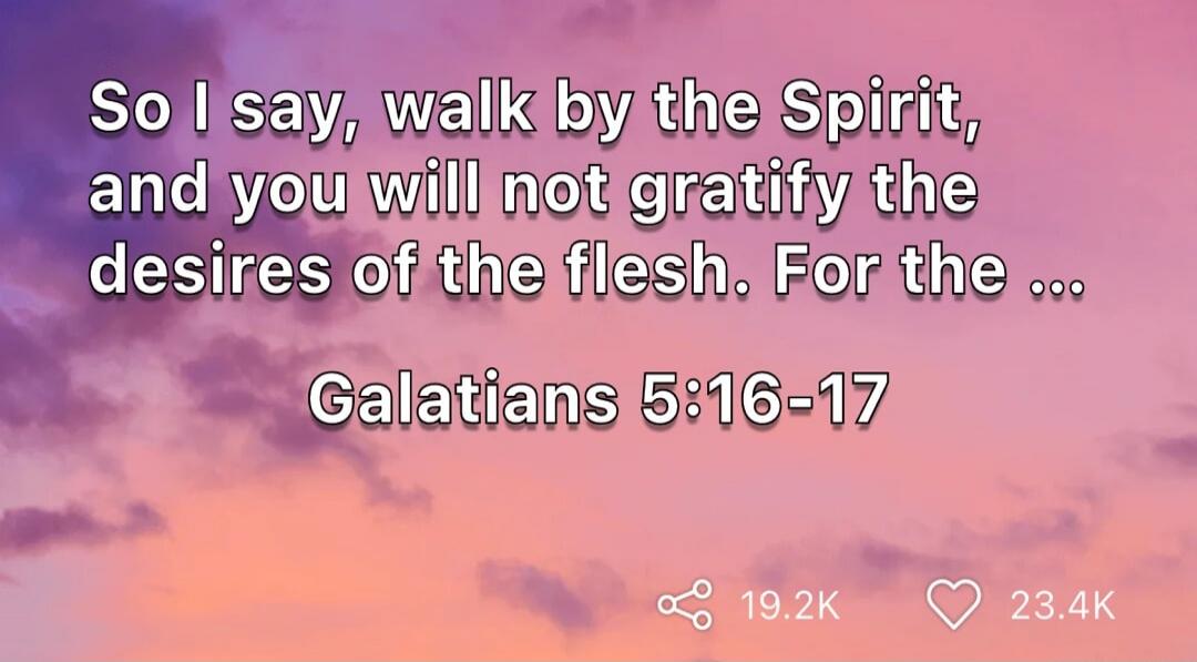 So I say, walk by the Spirit, and you will not gratify the desires of the flesh. For the ... Galatians 5:16-17
