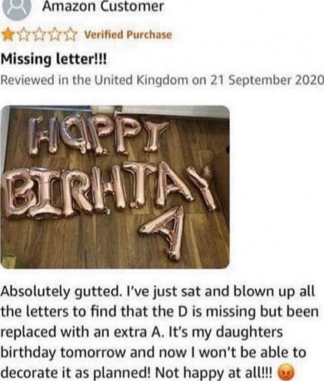 Amazon Customer 1 Verified Purchase Missing letter Reviewed in the United Kingdom on 21 September 2020 Absolutely gutted Ive just sat and blown up all the letters to find that the D is missing but been replaced with an extra A Its my daughters birthday tomorrow and now wont be able to decorate it as planned Not happy at all