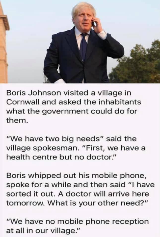 gy Boris Johnson visited a village in Cornwall and asked the inhabitants what the government could do for them We have two big needs said the village spokesman First we have a health centre but no doctor Boris whipped out his mobile phone spoke for a while and then said I have sorted it out A doctor will arrive here tomorrow What is your other need We have no mobile phone reception at all in our v