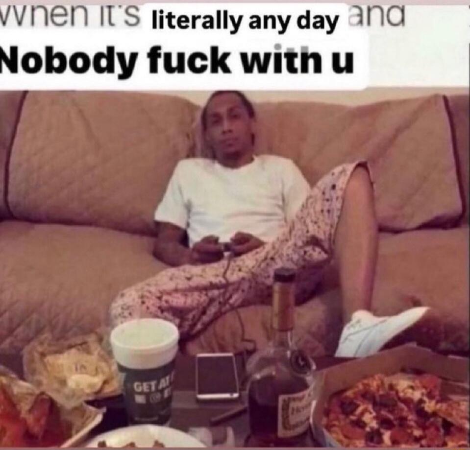 When it's literally any day and Nobody fuck with u