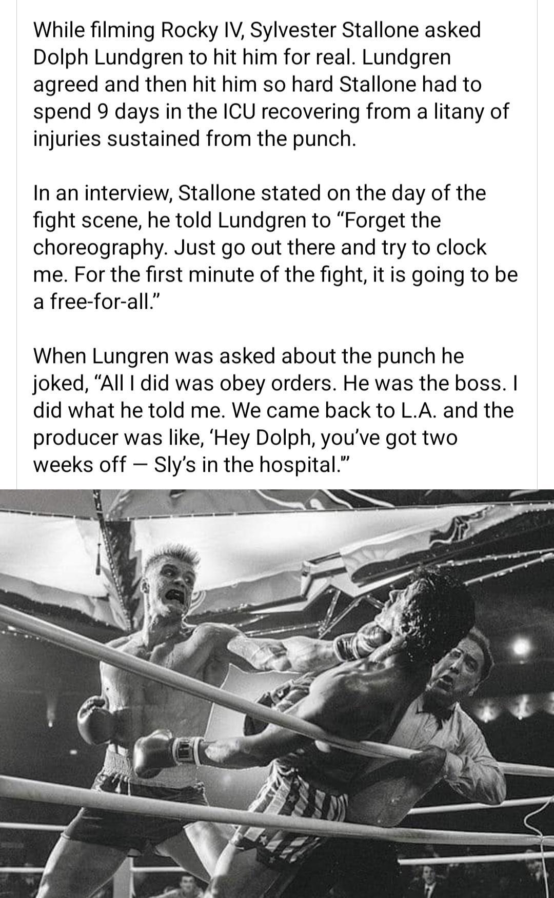 While filming Rocky IV Sylvester Stallone asked Dolph Lundgren to hit him for real Lundgren agreed and then hit him so hard Stallone had to spend 9 days in the ICU recovering from a litany of injuries sustained from the punch In an interview Stallone stated on the day of the fight scene he told Lundgren to Forget the choreography Just go out there and try to clock me For the first minute of the fi