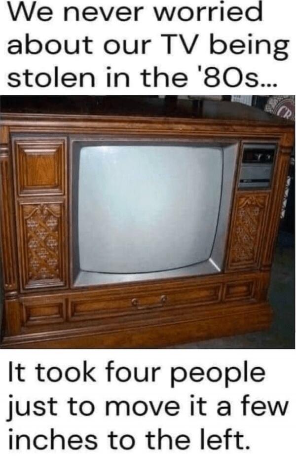 We never worried about our TV being stolen in the '80s... It took four people just to move it a few inches to the left.