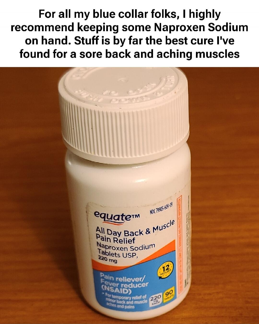 For all my blue collar folks, I highly recommend keeping some Naproxen Sodium on hand. Stuff is by far the best cure I've found for a sore back and aching muscles

equate All Day Back & Muscle Pain Relief Naproxen Sodium Tablets USP, 220 mg