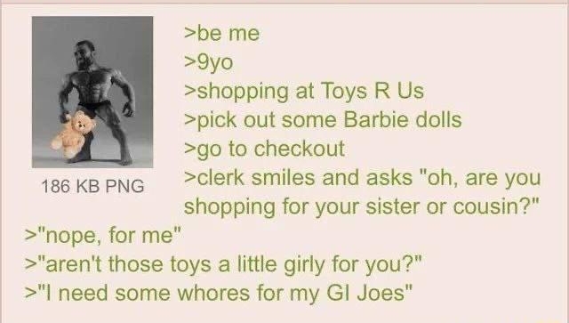 i Anonymous 080221Mon125204 No860168561 be me 9yo shopping at Toys R Us pick out some Barbie dolls go to checkout 1eoKkapNG Clerk smiles and asks oh are you shopping for your sister or cousin nope for me arent those toys a little girly for you I need some whores for my Gl Joes