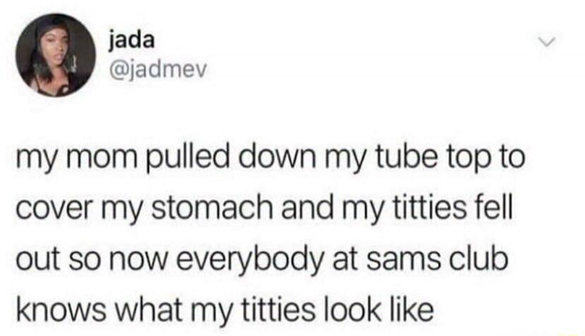my mom pulled down my tube top to cover my stomach and my titties fell out so now everybody at sams club knows what my titties look like