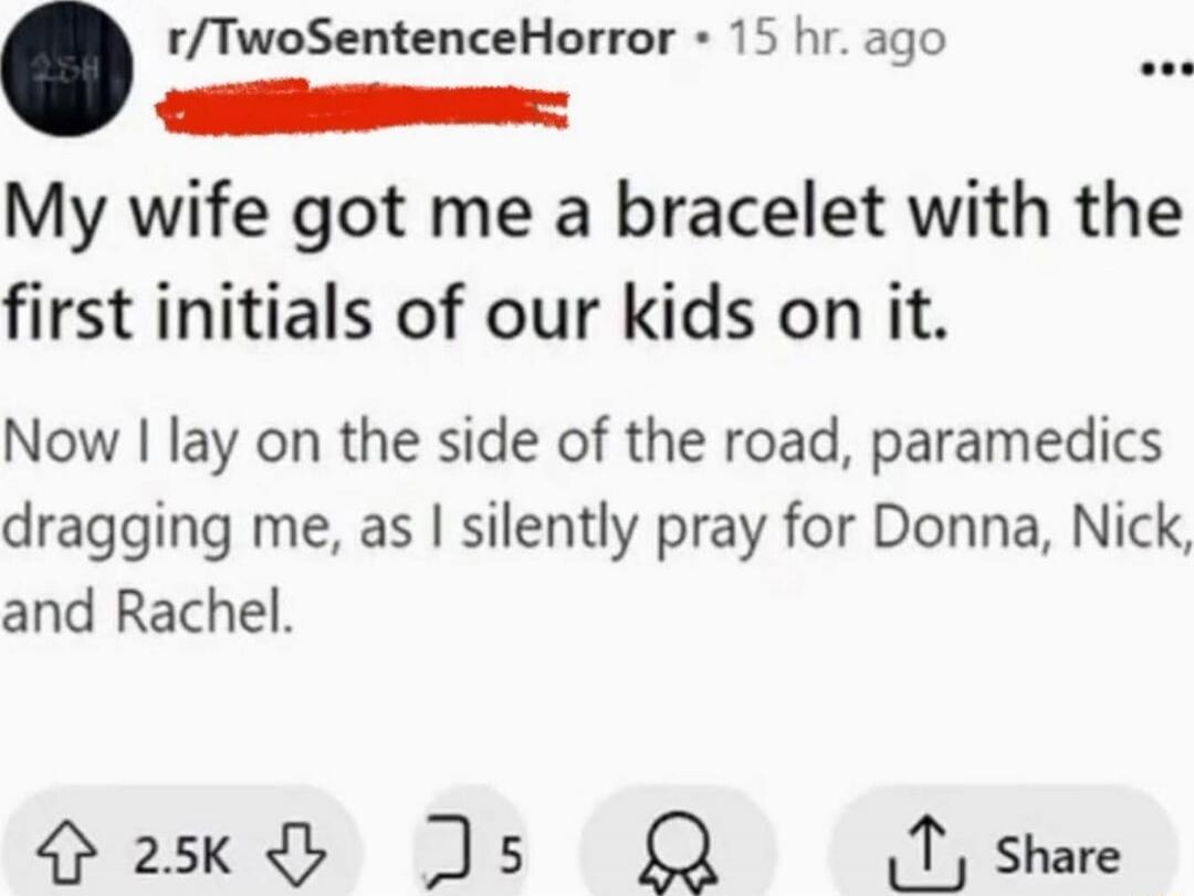 My wife got me a bracelet with the first initials of our kids on it. Now I lay on the side of the road, paramedics dragging me, as I silently pray for Donna, Nick, and Rachel.