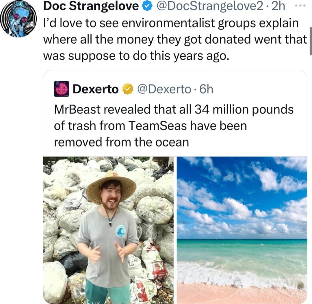 Doc Strangelove DocStrangelove 2h Id love to see environmentalist groups explain where all the money they got donated went that was suppose to do this years ago pexerto Dexerto 6h MrBeast revealed that all 34 million pounds of trash from TeamSeas have been removed from the ocean