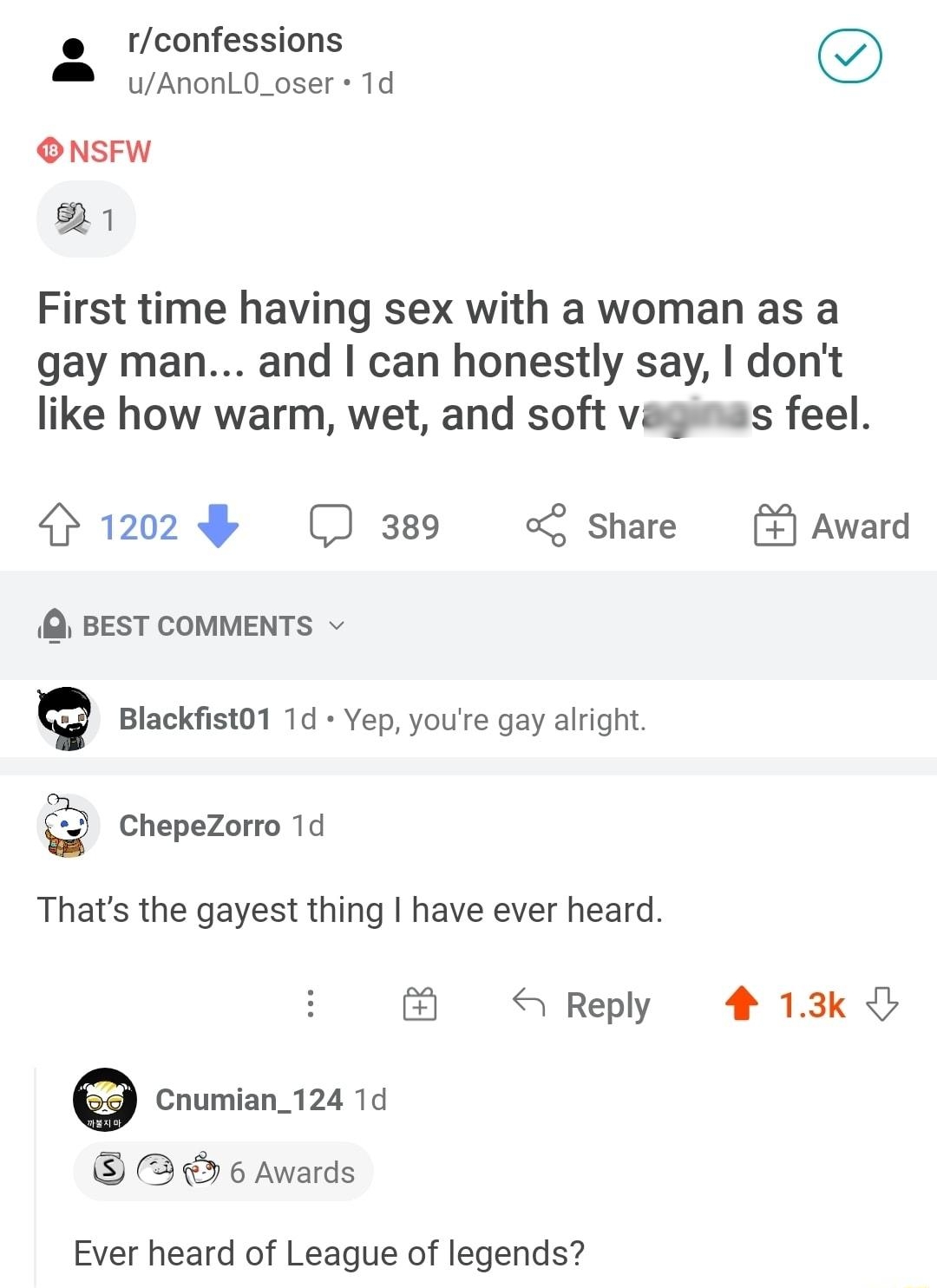 Iconfessions M AnonL0_oser 1d ONSFW 1 First time having sex with a woman as a gay man and can honestly say dont like how warm wet and soft vaginas feel 1202 389 Share Award BEST COMMENTS v Blackfist01 1d Yep youre gay alright ChepeZorro 1d Thats the gayest thing have ever heard on S Reply 4 13k Cnumian_124 1d 3 6 Awards Ever heard of League of legends