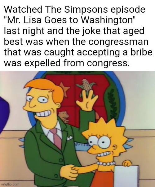 Watched The Simpsons episode Mr Lisa Goes to Washington last night and the joke that aged best was when the congressman that was caught accepting a bribe was expelled from congress