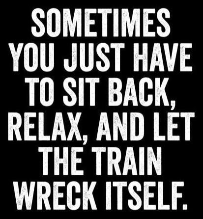 SOMETIMES YOU JUST HAVE TO SIT BACK, RELAX, AND LET THE TRAIN WRECK ITSELF.