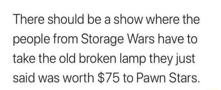 There should be a show where the people from Storage Wars have to take the old broken lamp they just said was worth 75 to Pawn Stars