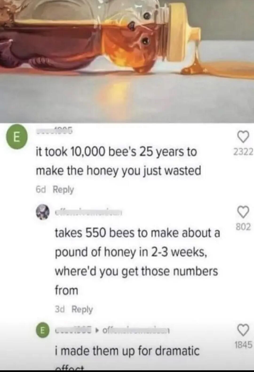 wd Q it took 10000 bees 25 years to make the honey you just wasted Reply Q takes 550 bees to make about a pound of honey in 2 3 weeks whered you get those numbers from ot o i made them up for dramatic P ey