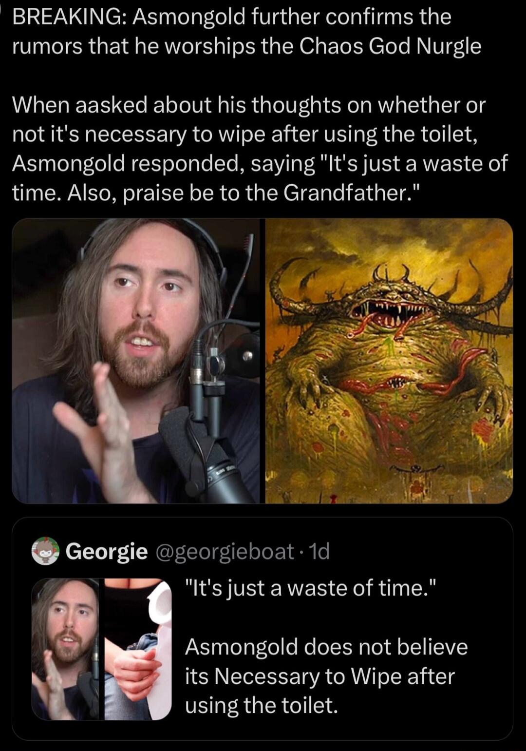 BREAKING Asmongold further confirms the rumors that he worships the Chaos God Nurgle When aasked about his thoughts on whether or not its necessary to wipe after using the toilet Asmongold responded saying Its just a waste of time Also pralse be to the Grandfather Georgie georgieboat 1d bk WIS TS ERES Y RTN R i Asmongold does not believe its Necessary to Wipe after using the toilet