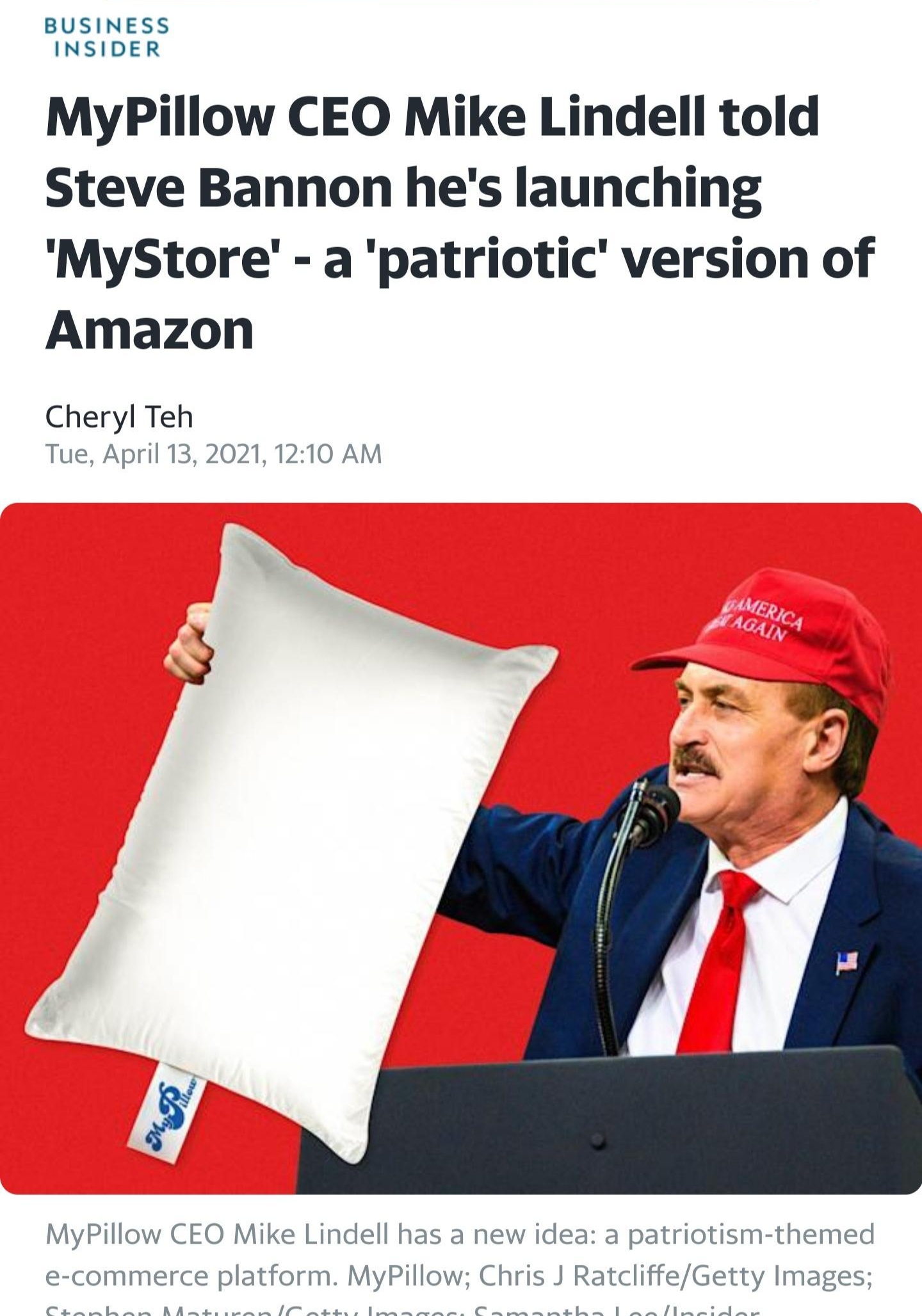 BUSINESS INSIDER MyPillow CEO Mike Lindell told Steve Bannon hes launching MyStore a patriotic version of Amazon Cheryl Teh Tue April 13 2021 1210 AM MyPillow CEO Mike Lindell has a new idea a patriotism themed e commerce platform MyPillow Chris J RatcliffeGetty Images o e Y S p e e e gl et ol e Sl IR P B