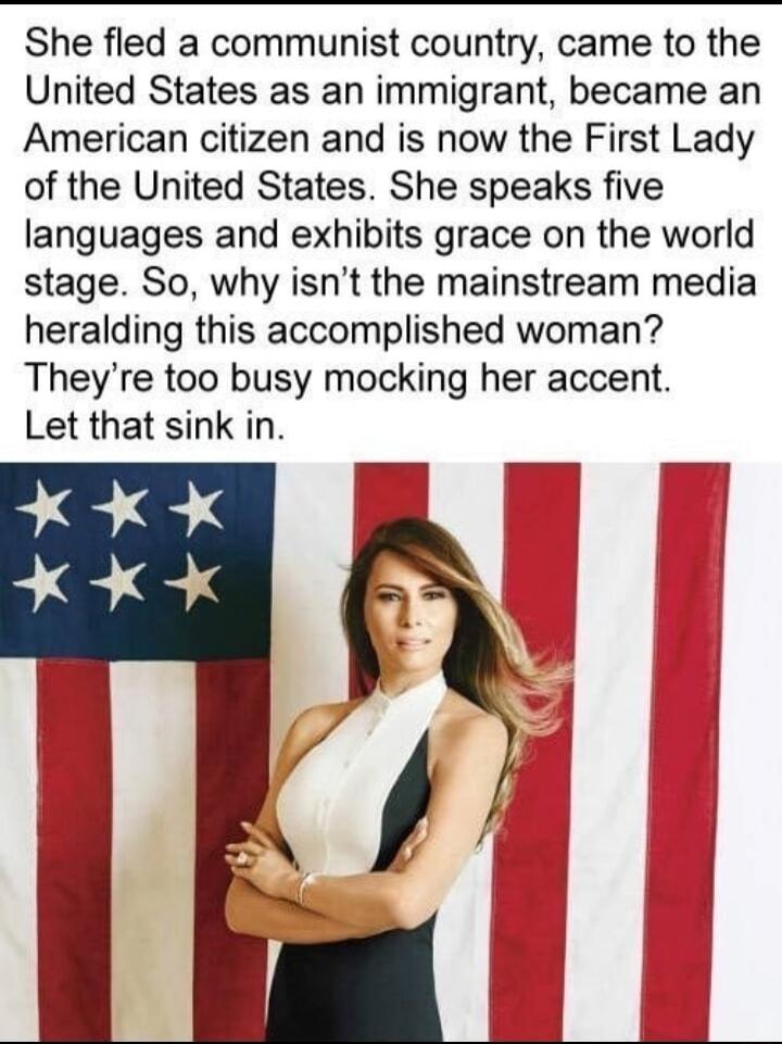 She fled a communist country came to the United States as an immigrant became an American citizen and is now the First Lady of the United States She speaks five languages and exhibits grace on the world stage So why isnt the mainstream media heralding this accomplished woman Theyre too busy mocking her accent Let that sink in