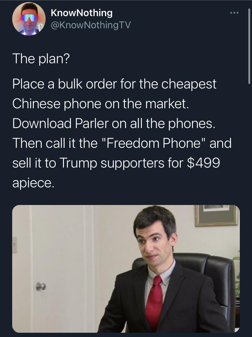 KnowNothing GN el sl Il I AYA The plan Place a bulk order for the cheapest Chinese phone on the market BlelVplle Te N o TH IRl 1 R alNe alelaletH Then call it the Freedom Phone and sell it to Trump supporters for 499 FeTosTelN