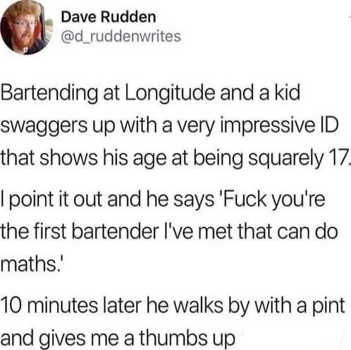 Dave Rudden d_ruddenwrites Bartending at Longitude and a kid swaggers up with a very impressive ID that shows his age at being squarely 17 point it out and he says Fuck youre the first bartender Ive met that can do maths 10 minutes later he walks by with a pint and gives me a thumbs up