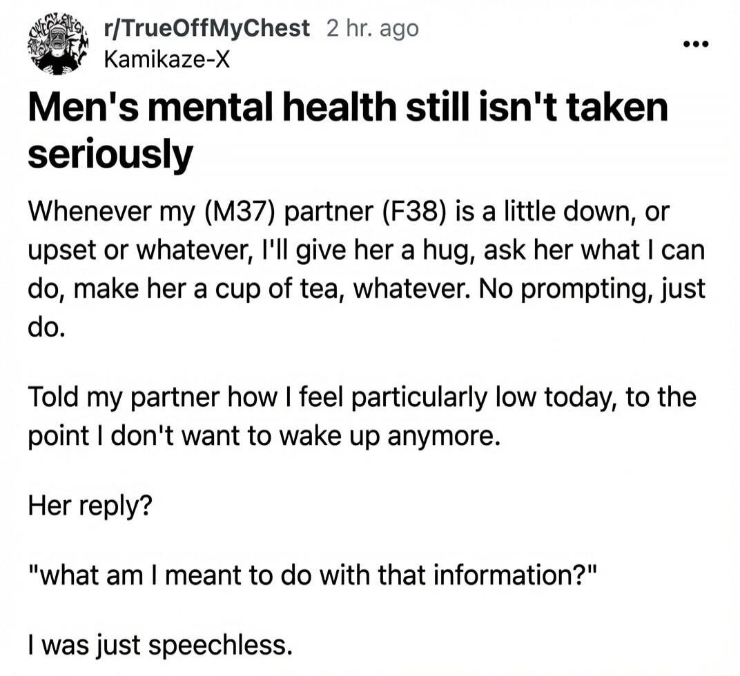 r/TrueOffMyChest 2 hr. ago Kamikaze-X Men's mental health still isn't taken seriously Whenever my (M37) partner (F38) is a little down, or upset or whatever, I'll give her a hug, ask her what I can do, make her a cup of tea, whatever. No prompting, just do. Told my partner how I feel particularly low today, to the point I don't want to wake up anym