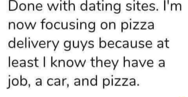 Done with dating sites Im now focusing on pizza delivery guys because at least know they have a job a car and pizza