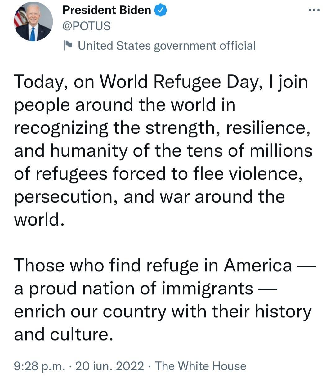 _ President Biden POTUS United States government official Today on World Refugee Day join people around the world in recognizing the strength resilience and humanity of the tens of millions of refugees forced to flee violence persecution and war around the world Those who find refuge in America a proud nation of immigrants enrich our country with their history and culture 928 pm 20 iun 2022 The Wh