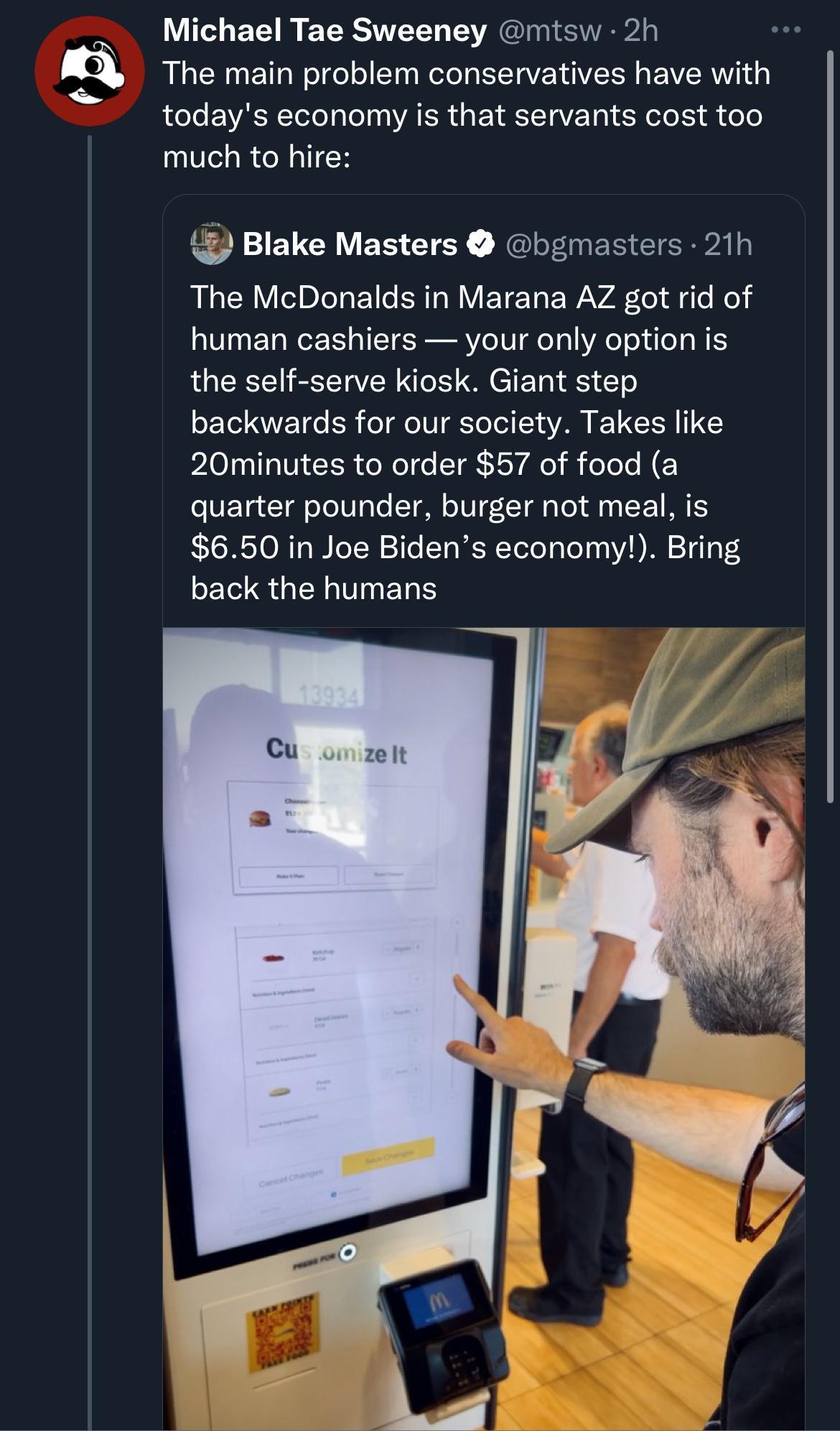 Michael Tae Sweeney mtsw 2h i The main problem conservatives have with oTe VAR ToToT ool 0o VA LR 1 g T RI TaVE T oY W eToks d doe much to hire L FIEVCRVES CTEY NG EInEREIERaly RN o R eInleTo Y o ERTA M EYE Ta WAVAR To A g To Mo human cashiers your only option is the self serve kiosk Giant step backwards for our society Takes like 20minutes to order 57 of food a o VEYauTa oToT0loTe TON oYUI 7 T o 