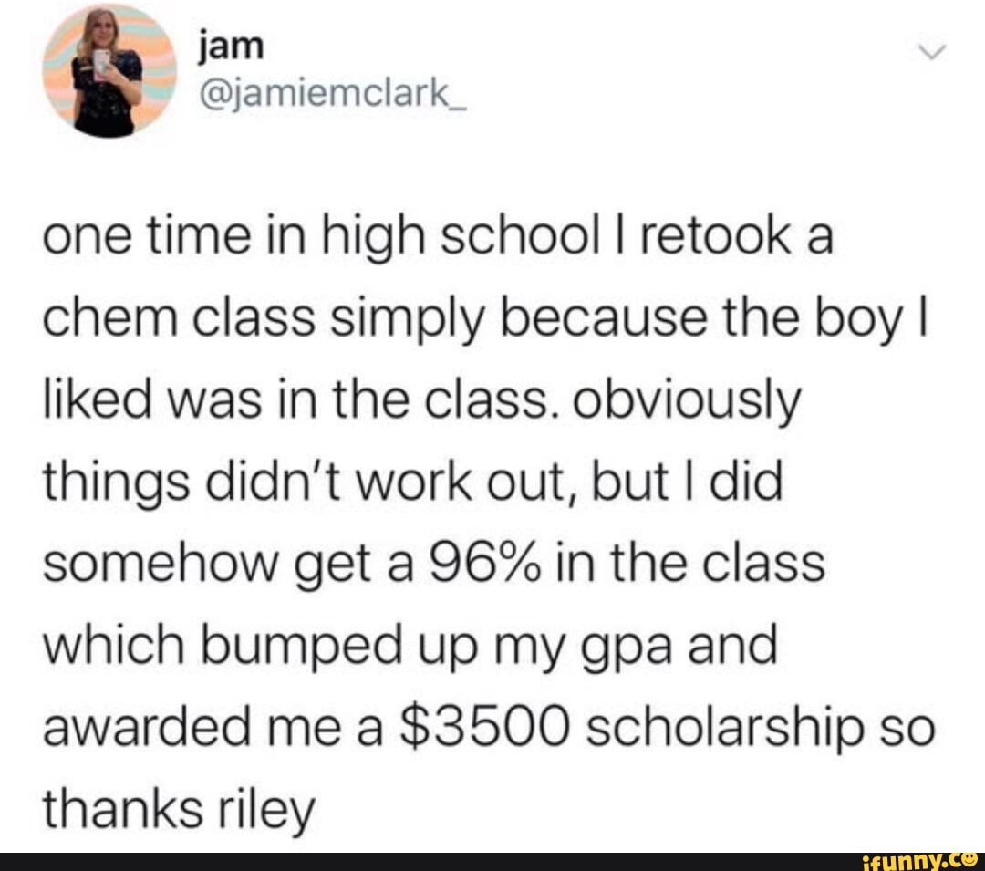 jam jamiemclark_ one time in high school retook a chem class simply because the boy liked was in the class obviously things didnt work out but did somehow get a 96 in the class which bumped up my gpa and awarded me a 3500 scholarship so thanks riley