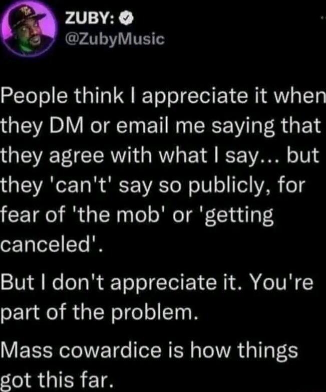ZUBY 359 zubyMusic X People think appreciate it when they DM or email me saying that they agree with what say but they cant say so publicly for fear of the mob or getting canceled But dont appreciate it Youre part of the problem Mass cowardice is how things got this far