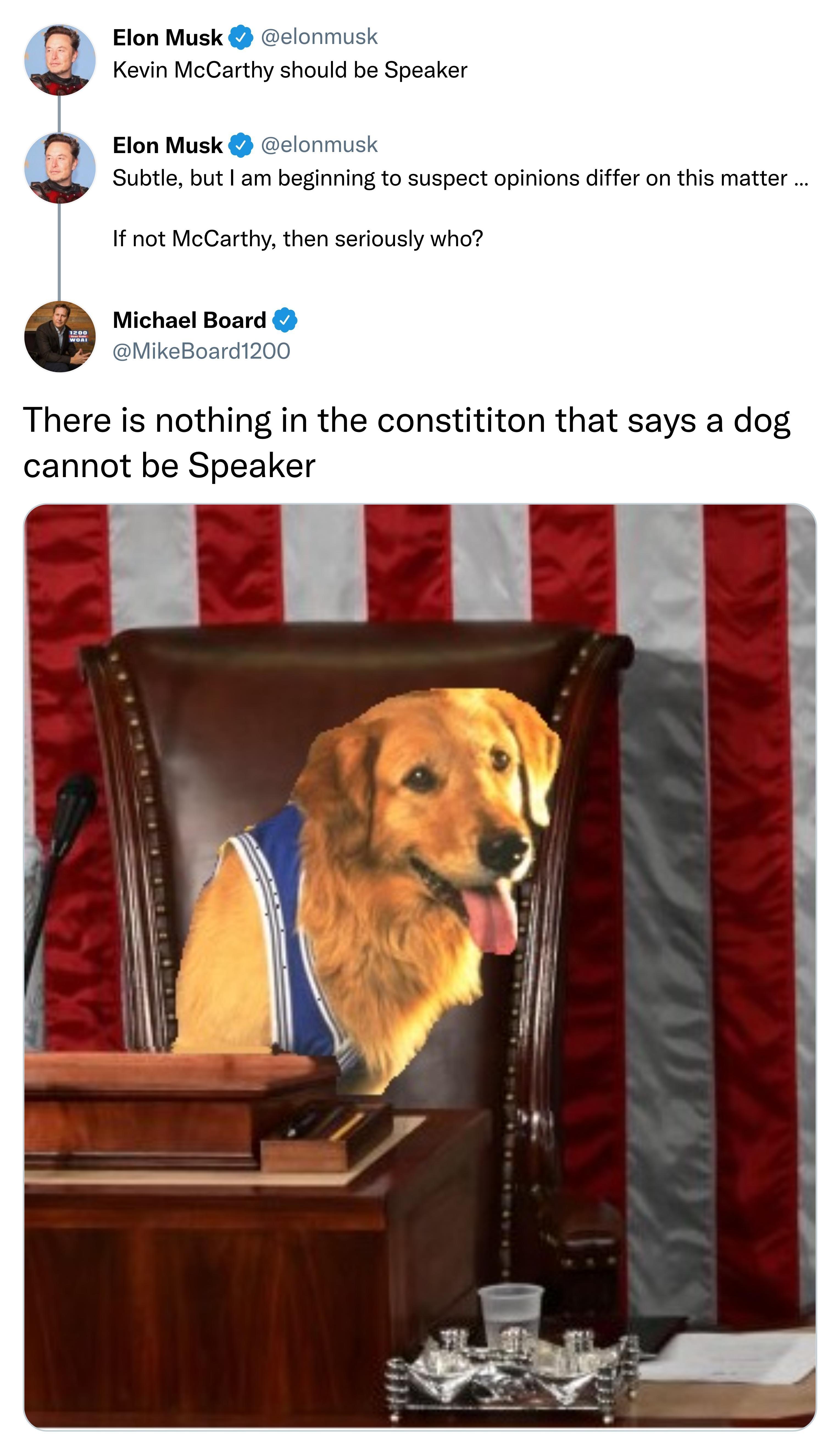 Elon Musk elonmush Kevin McCarthy should be Speaker Elon Musk clonmusk fis T Subtle but am beginning to suspect opinions differ on this matter If not McCarthy then seriously who Michael Board MikeBoard1200 There is nothing in the constititon that says a dog cannot be Speaker 520 PM Jan 5 2023 831Likes 24Retweets 57 Replies