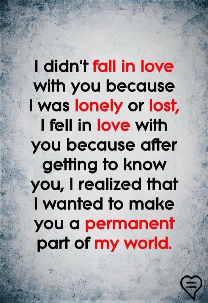 I didn't fall in love with you because I was lonely or lost, I fell in love with you because after getting to know you, I realized that I wanted to make you a permanent part of my world.