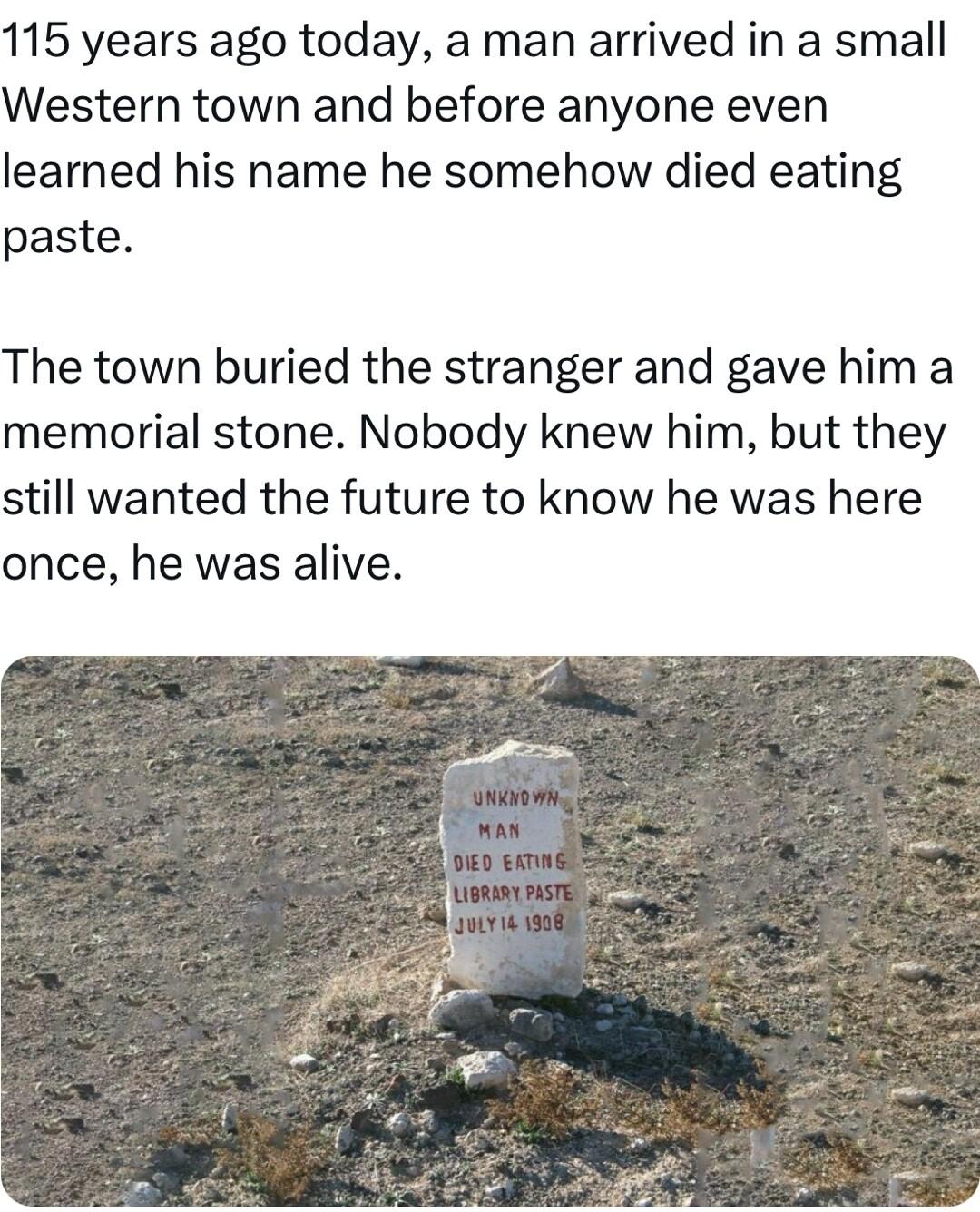 115 years ago today a man arrived in a small Western town and before anyone even learned his name he somehow died eating paste The town buried the stranger and gave him a memorial stone Nobody knew him but they still wanted the future to know he was here once he was alive