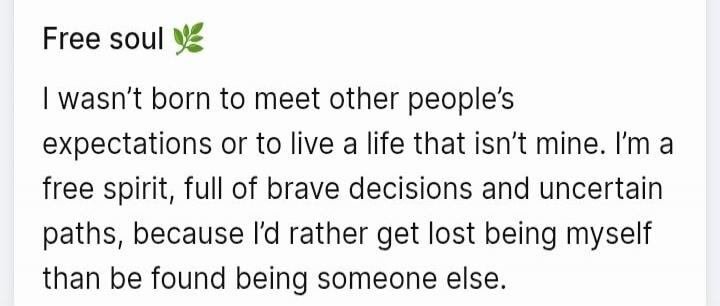 Free soul 🌿 I wasn't born to meet other people's expectations or to live a life that isn't mine. I'm a free spirit, full of brave decisions and uncertain paths, because I'd rather get lost being myself than be found being someone else.