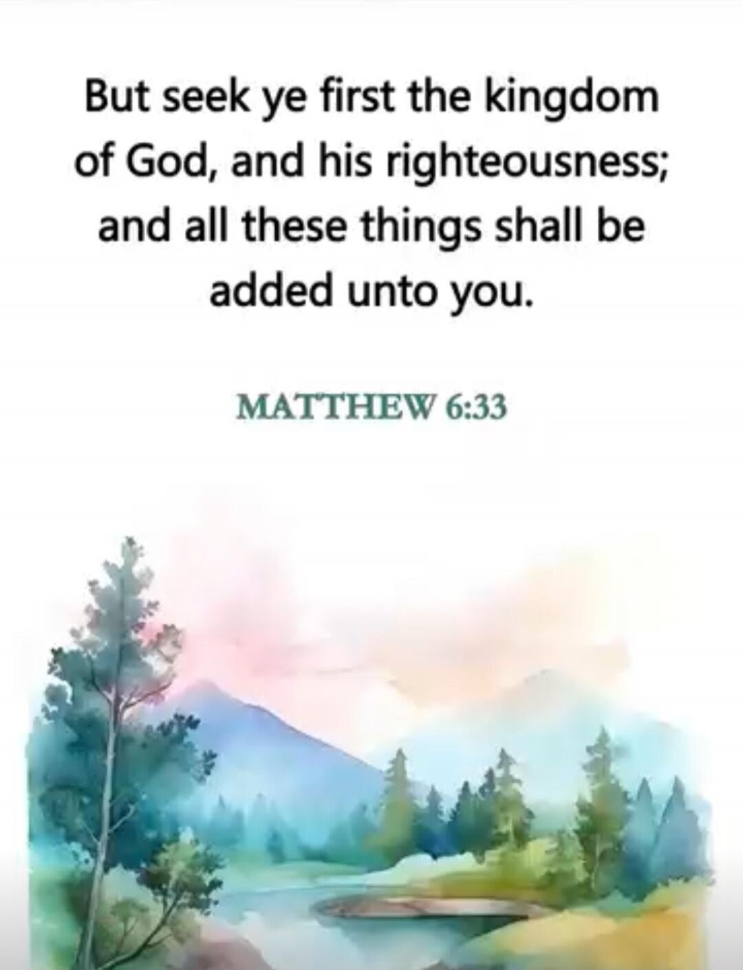 But seek ye first the kingdom of God, and his righteousness; and all these things shall be added unto you.\n\nMATTHEW 6:33