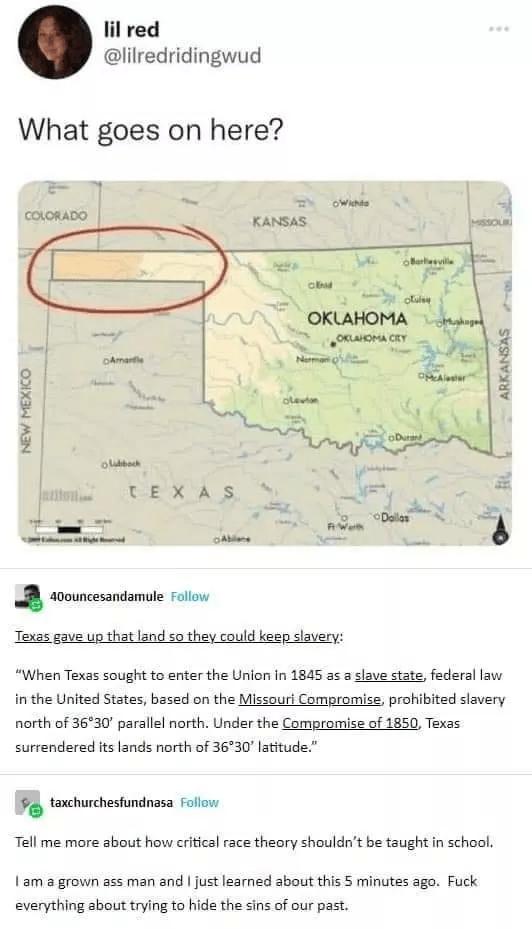 lil red lilredridingwud What goes on here a0ouncesandamule Follow Texas gave up that land so they could keep slavery When Texas sought to enter the Union in 1845 as a slave state federal law in the United States based on the Missouri Compromise prohibited slavery north of 3630 parallel north Under the Compromise of 1850 Texas surrendered its lands north of 3630 latitude 9 taxchurchesfundnasa Follo