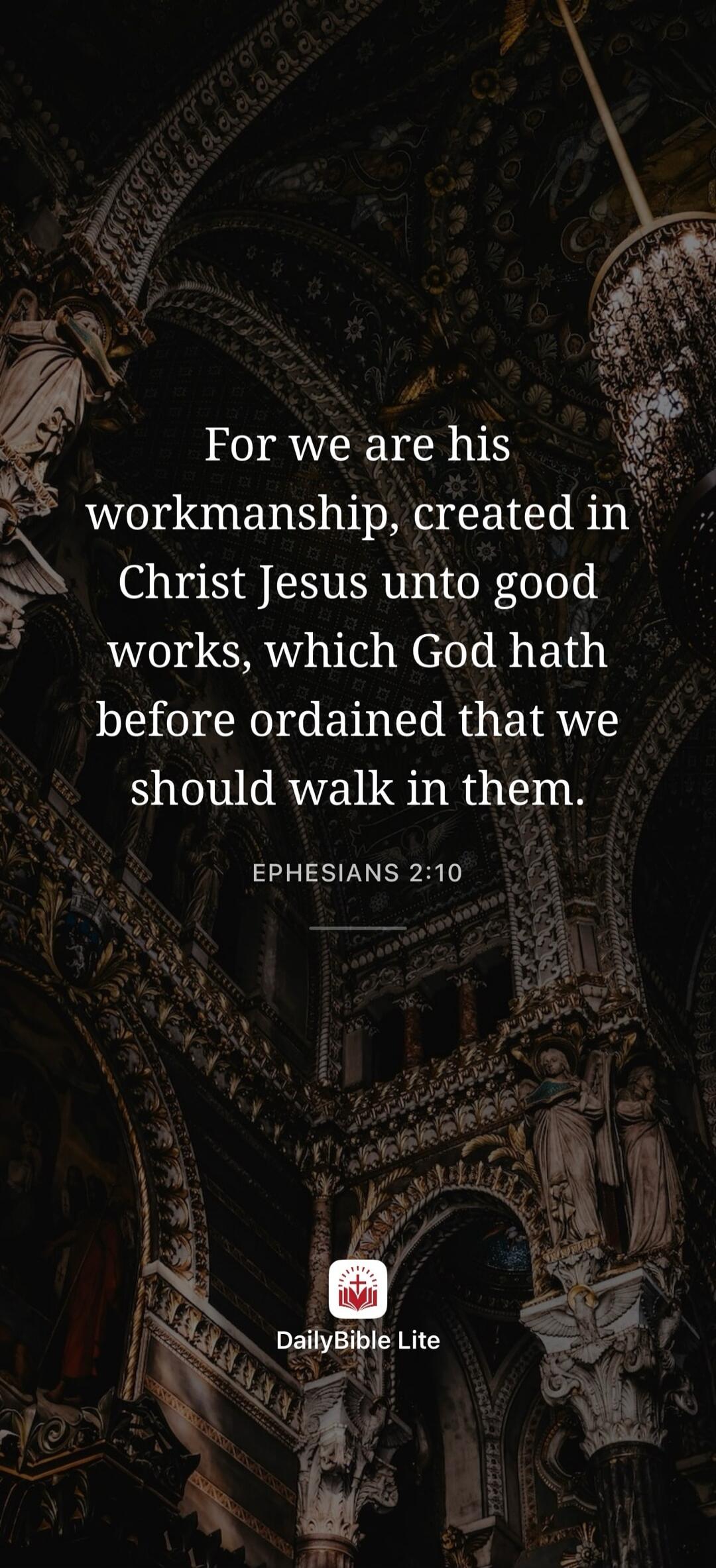 For we are his workmanship, created in Christ Jesus unto good works, which God hath before ordained that we should walk in them. EPHESIANS 2:10 DailyBible Lite