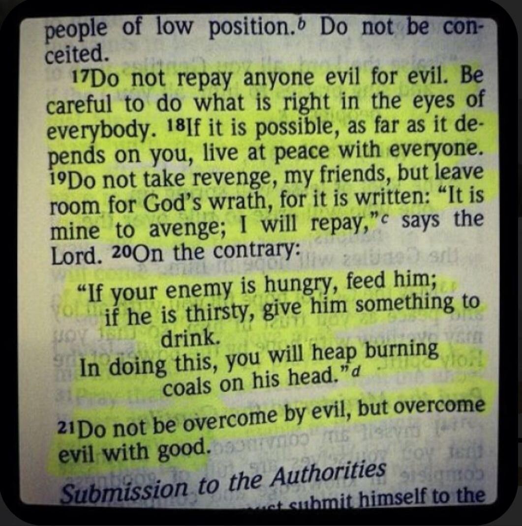 people of low position. Do not be conceited. Do not repay anyone evil for evil. Be careful to do what is right in the eyes of everybody. If it is possible, as far as it depends on you, live at peace with everyone. Do not take revenge, my friends, but leave room for God's wrath, for it is written: 