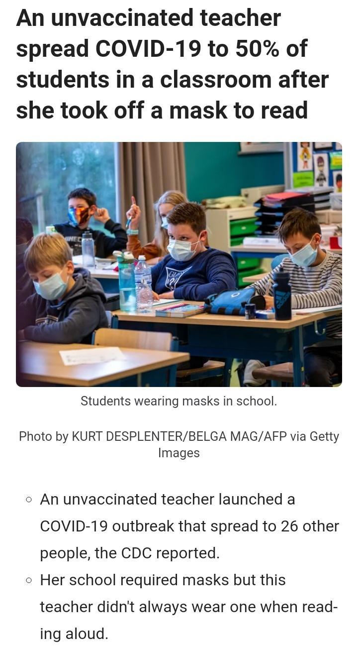 An unvaccinated teacher spread COVID 19 to 50 of students in a classroom after she took off a mask to read Students wearing masks in school Photo by KURT DESPLENTERBELGA MAGAFP via Getty Images o An unvaccinated teacher launched a COVID 19 outbreak that spread to 26 other people the CDC reported o Her school required masks but this teacher didnt always wear one when read ing aloud