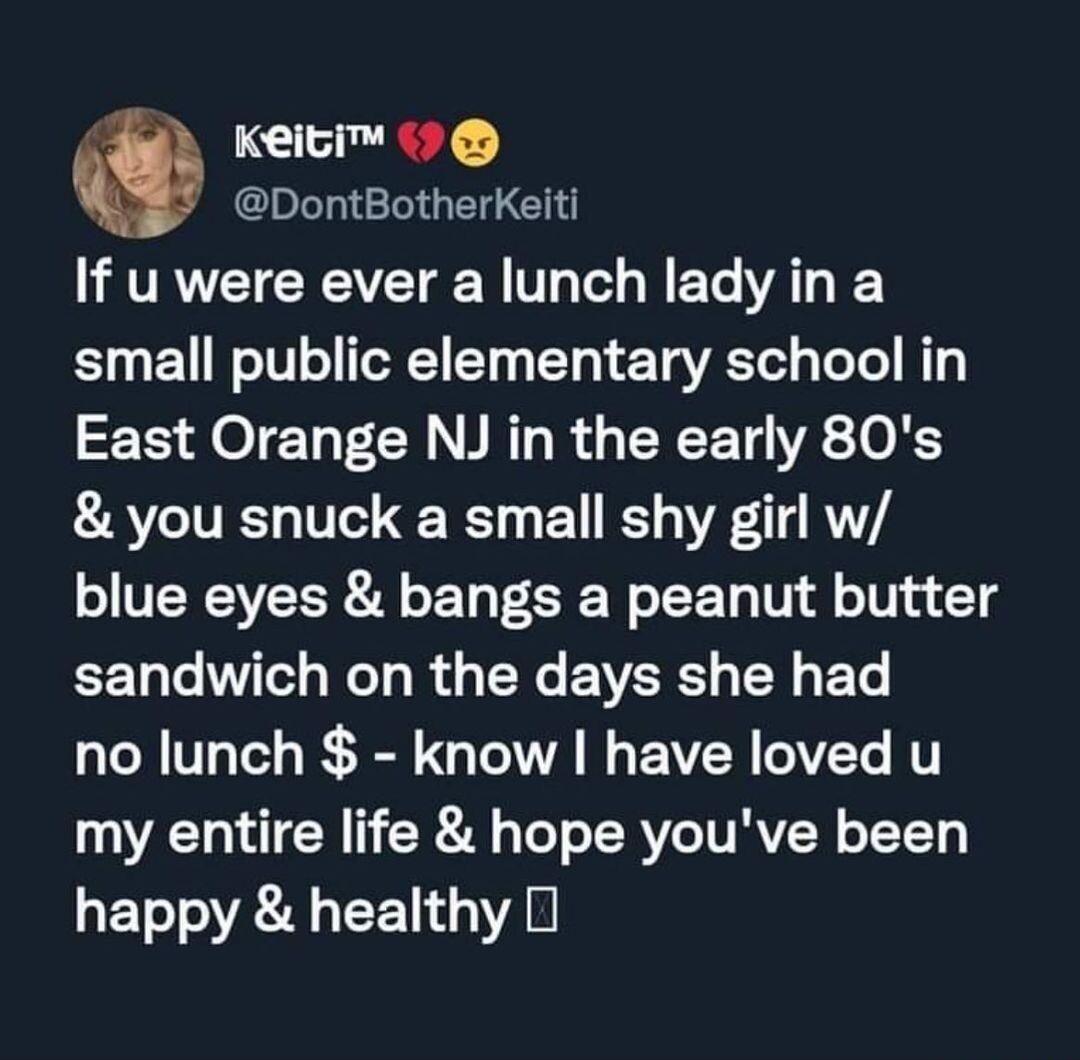 Keiti DontBotherKeiti RVRVCTEREVETEER G o N ET AT S small public elementary school in East Orange NJ in the early 80s you snuck a small shy girl w blue eyes bangs a peanut butter EET Lo WTe Mol g R g R EVERST T BT no lunch know have loved u my entire life hope youve been happy healthy