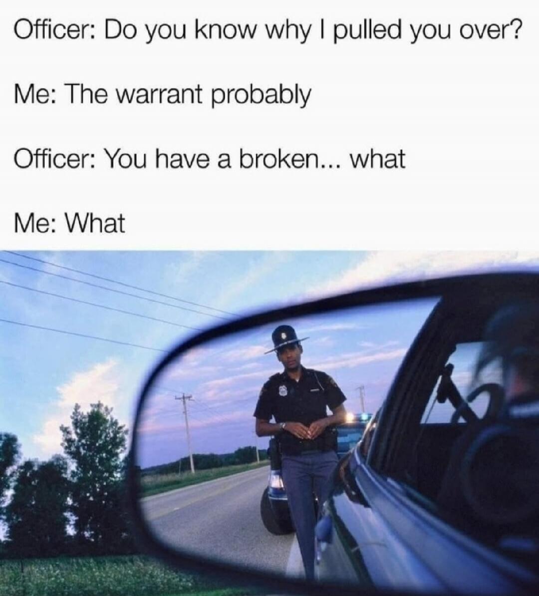Officer: Do you know why I pulled you over? Me: The warrant probably. Officer: You have a broken... what. Me: What.