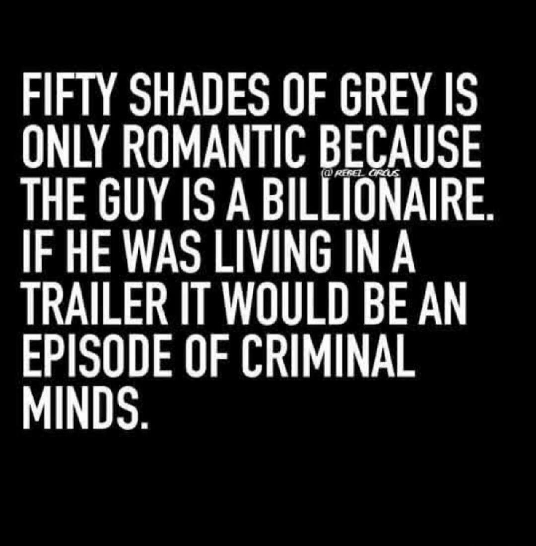 FIFTY SHADES OF GREY IS ONLY ROMANTIC BECAUSE THE GUY IS A BILLIONAIRE. IF HE WAS LIVING IN A TRAILER IT WOULD BE AN EPISODE OF CRIMINAL MINDS.