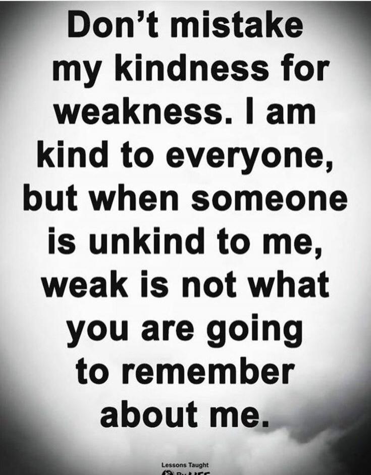 Don't mistake my kindness for weakness. I am kind to everyone, but when someone is unkind to me, weak is not what you are going to remember about me.