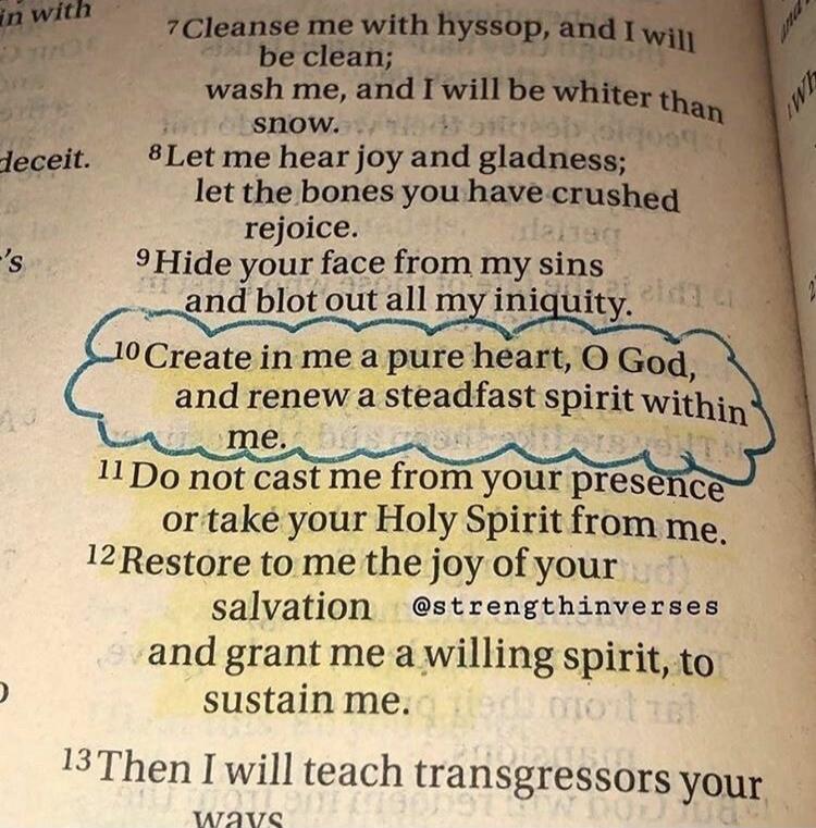 7 Cleanse me with hyssop, and I will be clean; wash me, and I will be whiter than snow. 8 Let me hear joy and gladness; let the bones you have crushed rejoice. 9 Hide your face from my sins and blot out all my iniquity. 10 Create in me a pure heart, O God, and renew a steadfast spirit within me. 11 Do not cast me from your presence or take your Hol