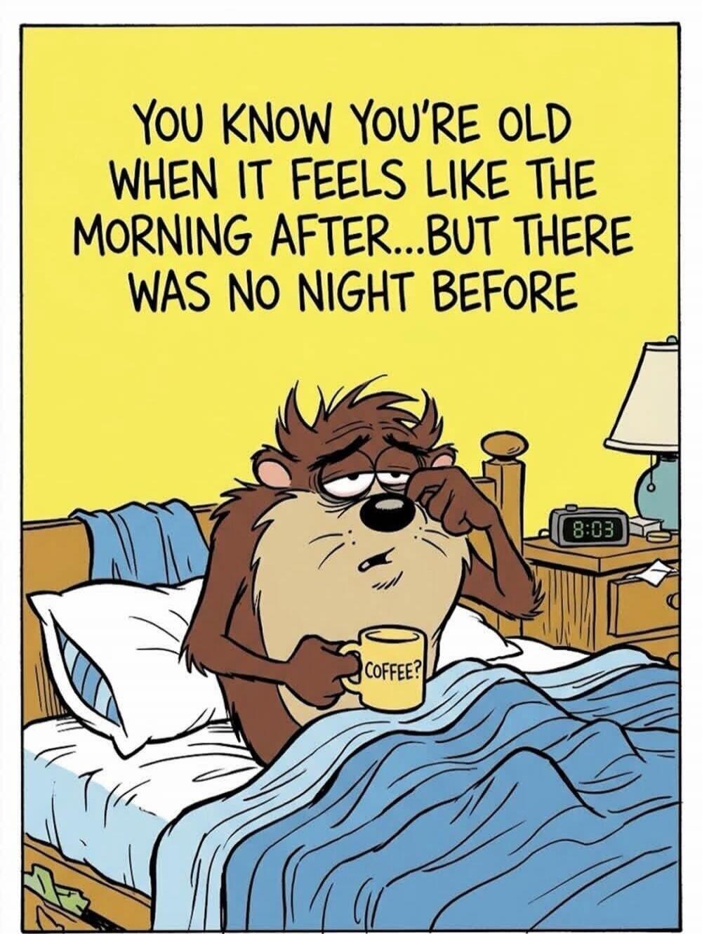 YOU KNOW YOU'RE OLD WHEN IT FEELS LIKE THE MORNING AFTER...BUT THERE WAS NO NIGHT BEFORE. COFFEE? 8:03