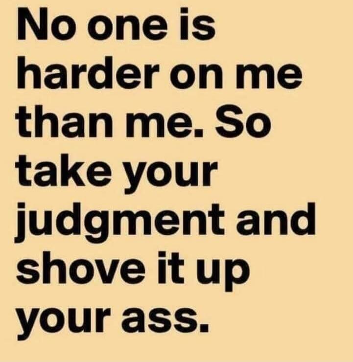 No one is harder on me than me. So take your judgment and shove it up your ass.